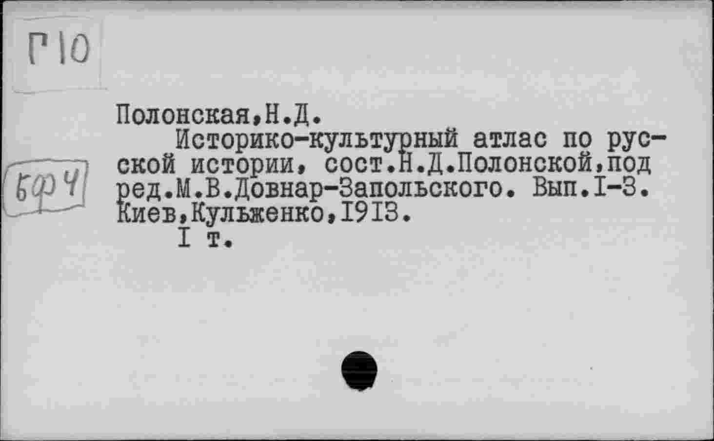 ﻿Г10
Полонская,Н.Д.
Историко-культурный атлас по рус-—гр ской истории, сост.Н.Д.Полонской,под Ьф ‘ ред.М.В.Довнар-Запольского. Вып.1-3. Киев,Кульженко,1913.
I т.